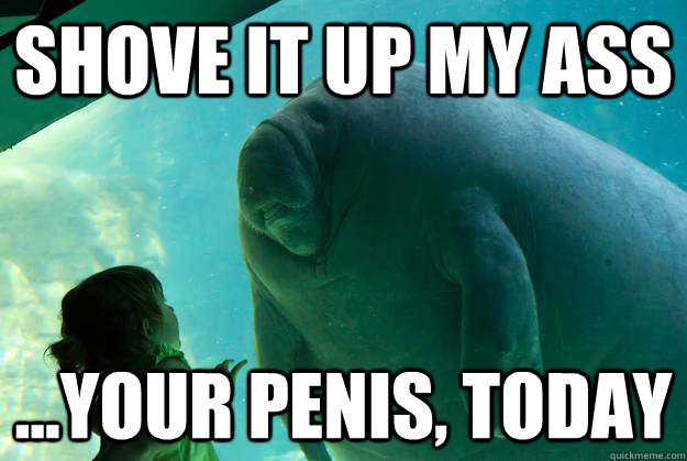 shove it up my ass ...your penis, today  Overlord Manatee