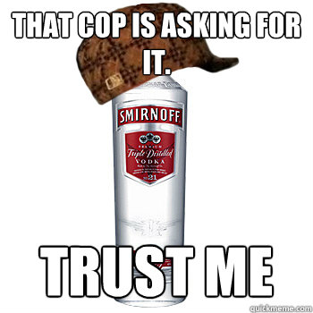 That cop is asking for it. trust me  Scumbag Alcohol