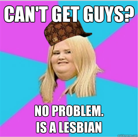 Can't get guys? No problem.
Is a lesbian  scumbag fat girl