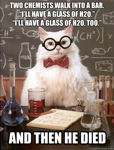 Two chemists walk into a bar.
“I’ll have a glass of h2o.”
“I’ll have a glass of h2o, too.” And then he died - Two chemists walk into a bar.
“I’ll have a glass of h2o.”
“I’ll have a glass of h2o, too.” And then he died  Chemistry Cat