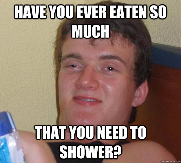 Have you ever eaten so much That you need to shower?  10 Guy