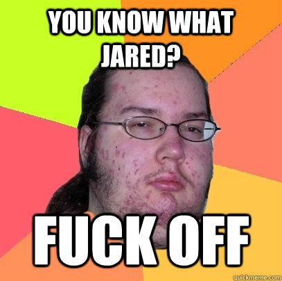 you know what jared? fuck off  Butthurt Dweller