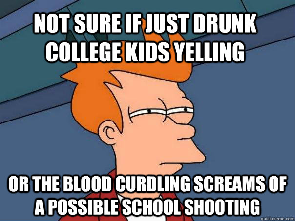 Not sure if just drunk college kids yelling or the blood curdling screams of a possible school shooting  Futurama Fry