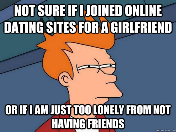 Not sure if I joined online dating sites for a girlfriend or if I am just too lonely from not having friends - Not sure if I joined online dating sites for a girlfriend or if I am just too lonely from not having friends  Futurama Fry