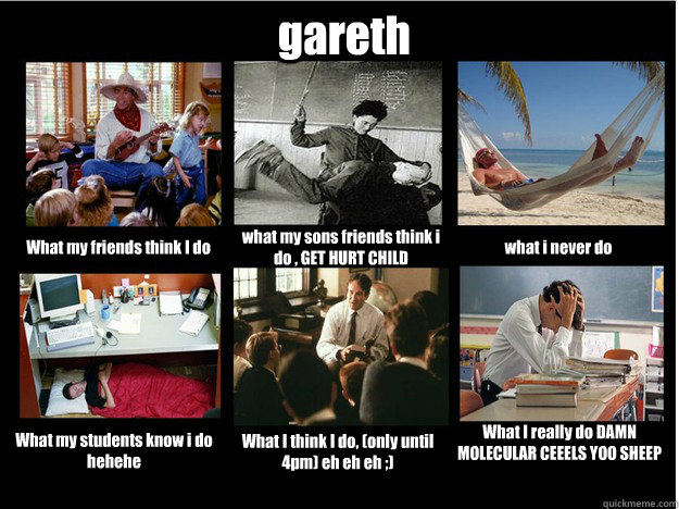 gareth What my friends think I do what my sons friends think i do , GET HURT CHILD  what i never do  What my students know i do hehehe  What I think I do, (only until 4pm) eh eh eh ;)  What I really do DAMN MOLECULAR CEEELS YOO SHEEP POOPING MONKEY - gareth What my friends think I do what my sons friends think i do , GET HURT CHILD  what i never do  What my students know i do hehehe  What I think I do, (only until 4pm) eh eh eh ;)  What I really do DAMN MOLECULAR CEEELS YOO SHEEP POOPING MONKEY  What People Think I Do