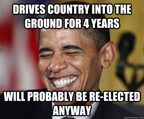 drives country into the ground for 4 years will probably be re-elected anyway  Scumbag Obama