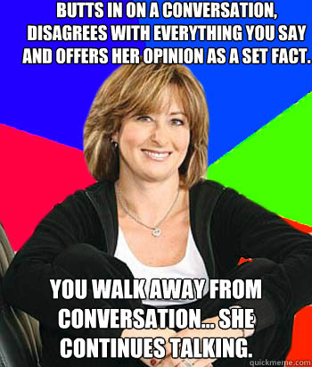 Butts in on a conversation, disagrees with everything you say and offers her opinion as a set fact. You walk away from conversation... She continues talking.  Sheltering Suburban Mom