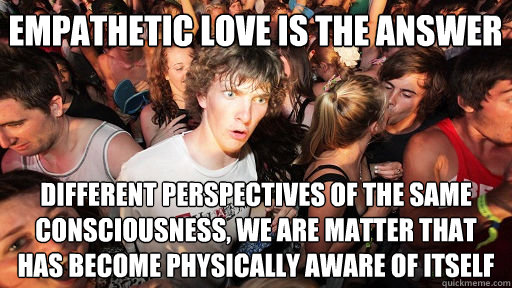 Empathetic love is the answer different perspectives of the same consciousness, we are matter that has become physically aware of itself - Empathetic love is the answer different perspectives of the same consciousness, we are matter that has become physically aware of itself  Sudden Clarity Clarence