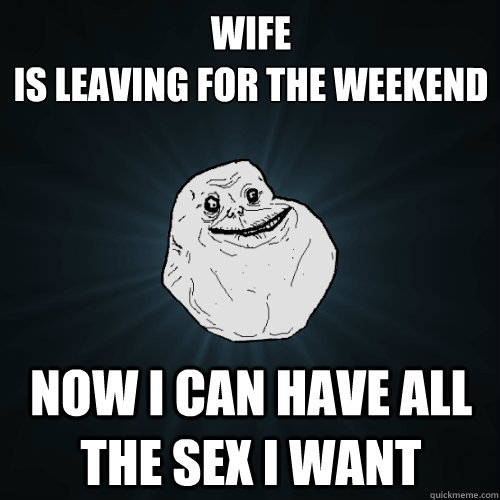 WIFE 
is leaving for the weekend now i can have all the sex i want  Forever Alone