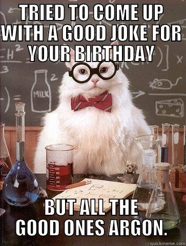 TRIED TO COME UP WITH A GOOD JOKE FOR YOUR BIRTHDAY BUT ALL THE GOOD ONES ARGON. Chemistry Cat