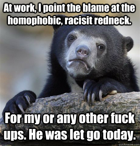 At work, I point the blame at the homophobic, racisit redneck. For my or any other fuck ups. He was let go today.  Confession Bear