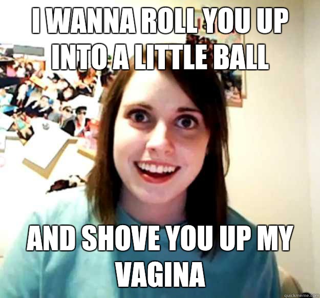 I Wanna Roll You Up Into A Little Ball And Shove You Up My Vagina Misc Quickmeme