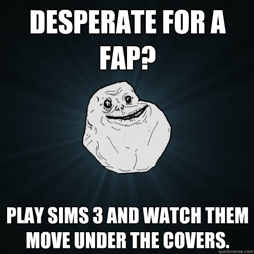 Desperate for a fap? Play sims 3 and watch them move under the covers.  Forever Alone