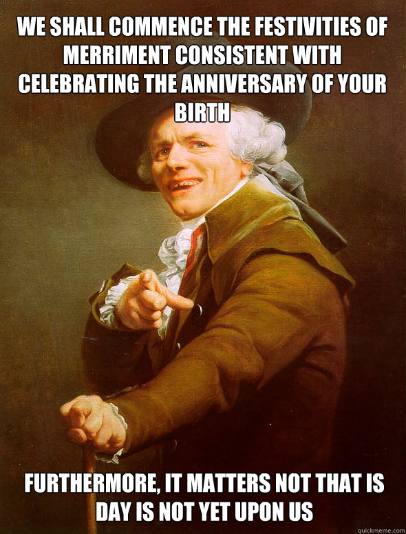 We shall commence the festivities of merriment consistent with celebrating the anniversary of your birth furthermore, it matters not that is day is not yet upon us  Joseph Ducreux