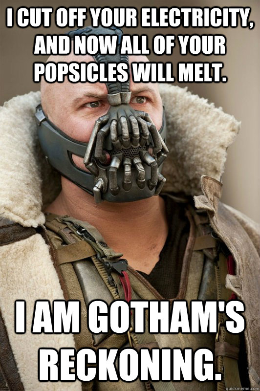 I cut off your electricity, and now all of your Popsicles will melt. I am gotham's reckoning.  Bane