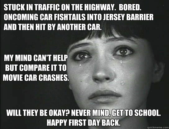 Stuck in traffic on the highway.  Bored.
Oncoming car fishtails into jersey barrier
and then hit by another car.
 Will they be okay? Never mind, get to school.  Happy first day back. My mind can't help but compare it to movie car crashes. - Stuck in traffic on the highway.  Bored.
Oncoming car fishtails into jersey barrier
and then hit by another car.
 Will they be okay? Never mind, get to school.  Happy first day back. My mind can't help but compare it to movie car crashes.  First World Existential Problem True Story