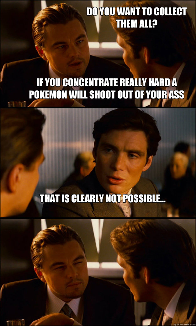 If you concentrate really hard a Pokemon will shoot out of your ass That is clearly not possible... Do you want to collect them all?  Inception