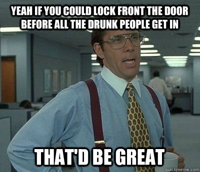 Yeah if you could lock front the door before all the drunk people get in That'd be great - Yeah if you could lock front the door before all the drunk people get in That'd be great  Bill Lumbergh