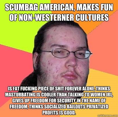 Scumbag american, makes fun of non-westerner cultures is fat fucking piece of shit forever alone, thinks masturbating is cooler than talking to women irl, gives up freedom for security in the name of freedom, thinks socialized bailouts privatized profits  - Scumbag american, makes fun of non-westerner cultures is fat fucking piece of shit forever alone, thinks masturbating is cooler than talking to women irl, gives up freedom for security in the name of freedom, thinks socialized bailouts privatized profits   Butthurt Dweller