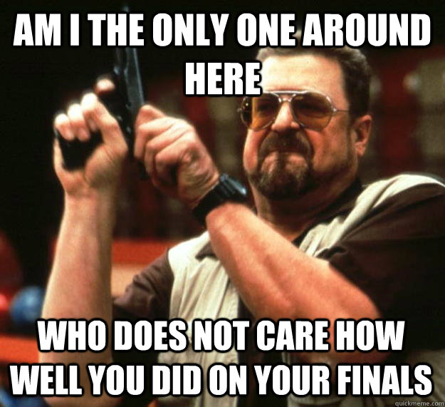 am I the only one around here Who does not care how well you did on your finals  Angry Walter