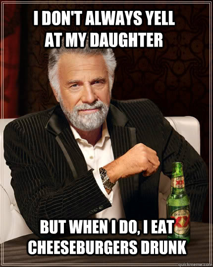 I don't always yell at my daughter but when i do, i eat cheeseburgers drunk  The Most Interesting Man In The World