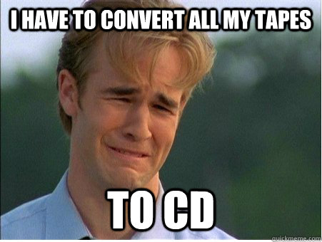 i have to convert all my tapes to cd  1990s Problems