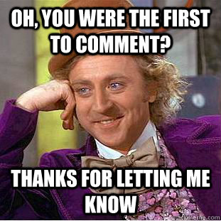 oh, you were the first to comment? thanks for letting me know  Condescending Wonka