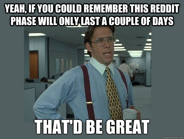 Yeah, if you could remember this Reddit phase will only last a couple of days That'd be great - Yeah, if you could remember this Reddit phase will only last a couple of days That'd be great  Office Space Lumbergh