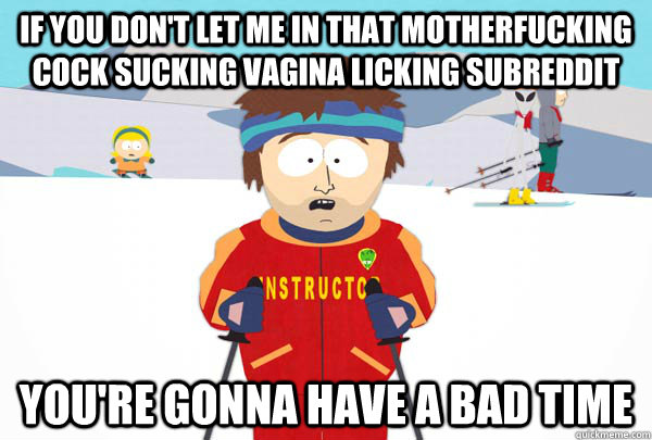 If you don't let me in that MOTHERFUCKING COCK SUCKING VAGINA LICKING SUBREDDIT You're gonna have a bad time  Super Cool Ski Instructor