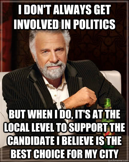 I don't always get involved in politics but when I do, it's at the local level to support the candidate I believe is the best choice for my city  The Most Interesting Man In The World