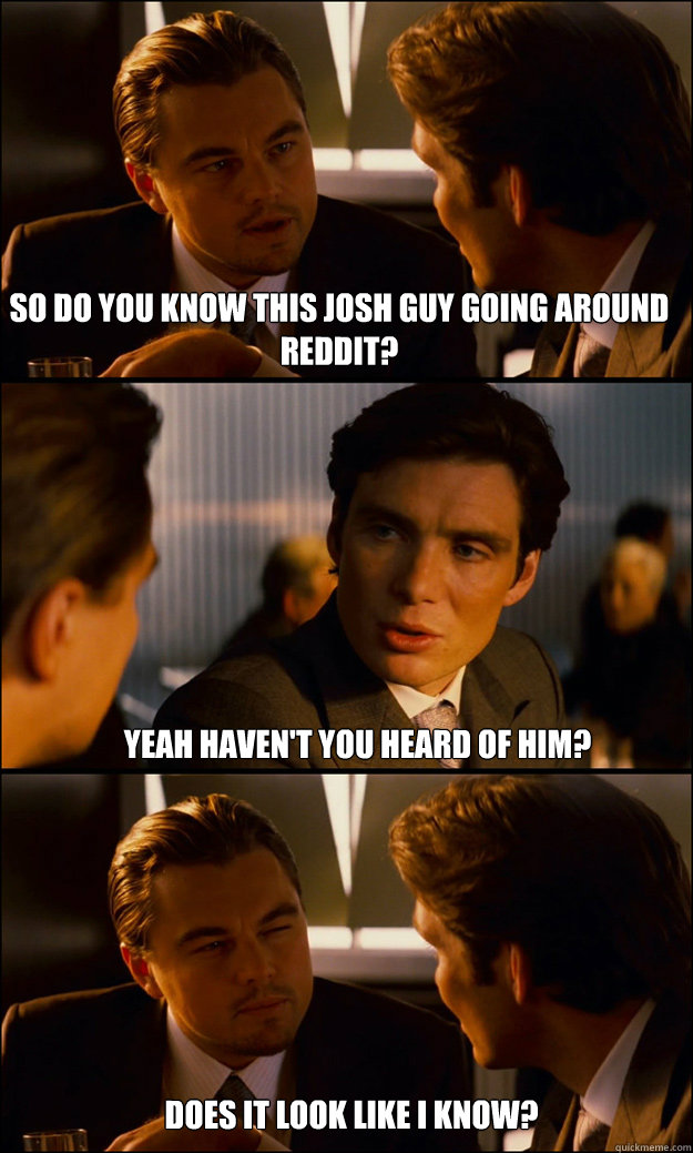 So do you know this Josh guy going around Reddit? Yeah haven't you heard of him? Does it look like I know?  Inception