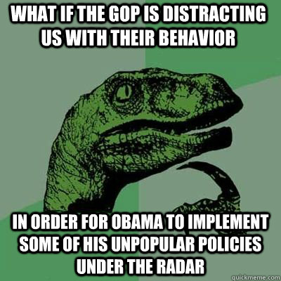 What if the gop is distracting us with their behavior in order for obama to implement some of his unpopular policies under the radar  Philosoraptor