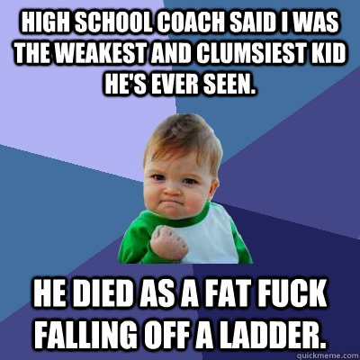 high school coach said i was the weakest and clumsiest kid he's ever seen. he died as a fat fuck falling off a ladder.  Success Kid