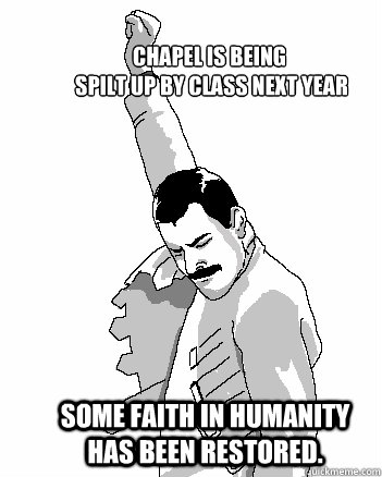 Chapel is being
 spilt up by class next year Some faith in humanity has been restored.  Freddie Mercury