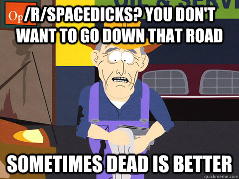 /r/spacedicks? You don't want to go down that road sometimes dead is better  