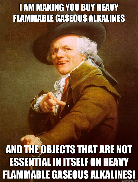 I am making you buy heavy flammable gaseous alkalines and the objects that are not essential in itself on heavy flammable gaseous alkalines!  Joseph Ducreux