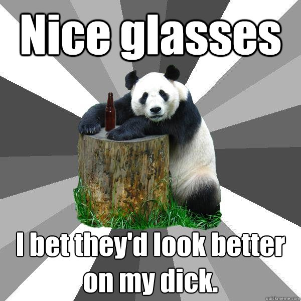 Nice glasses I bet they'd look better on my dick.  Pickup-Line Panda