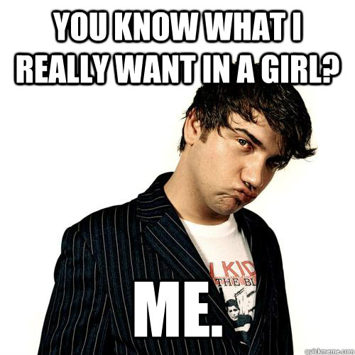 YOU KNOW WHAT I REALLY WANT IN A GIRL? ME. - YOU KNOW WHAT I REALLY WANT IN A GIRL? ME.  Jimmy Pop