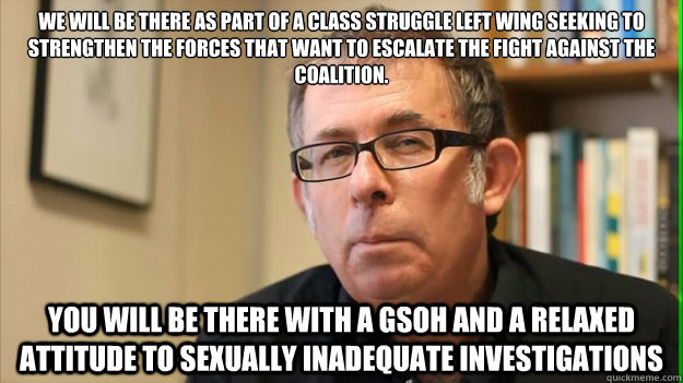 We will be there as part of a class struggle left wing seeking to strengthen the forces that want to escalate the fight against the coalition.  you will be there with a gsoh and a relaxed attitude to sexually inadequate investigations - We will be there as part of a class struggle left wing seeking to strengthen the forces that want to escalate the fight against the coalition.  you will be there with a gsoh and a relaxed attitude to sexually inadequate investigations  Lord Callinicos