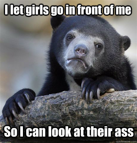 I let girls go in front of me So I can look at their ass  Confession Bear