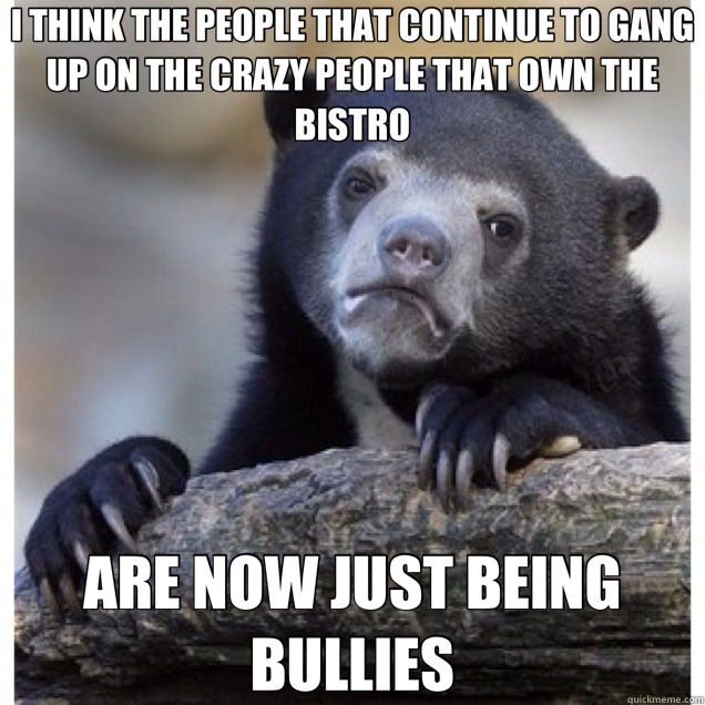 I THINK THE PEOPLE THAT CONTINUE TO GANG UP ON THE CRAZY PEOPLE THAT OWN THE BISTRO ARE NOW JUST BEING BULLIES - I THINK THE PEOPLE THAT CONTINUE TO GANG UP ON THE CRAZY PEOPLE THAT OWN THE BISTRO ARE NOW JUST BEING BULLIES  Confession Bear