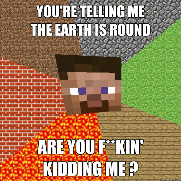 YOU'RE TELLING ME
THE EARTH IS ROUND ARE YOU F**KIN' 
KIDDING ME ? - YOU'RE TELLING ME
THE EARTH IS ROUND ARE YOU F**KIN' 
KIDDING ME ?  Minecraft