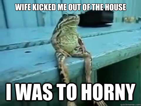 Wife kicked me out of the house I was to horny  SITTING FROG