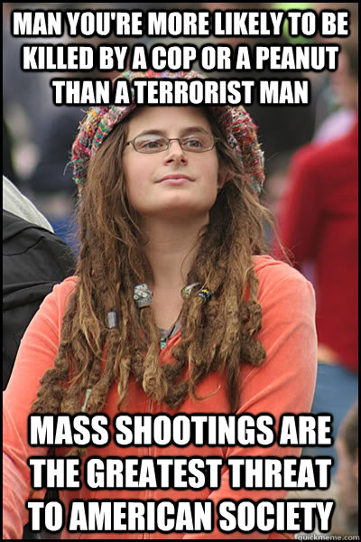 man you're more likely to be killed by a cop or a peanut than a terrorist man mass shootings are the greatest threat to american society  College Liberal