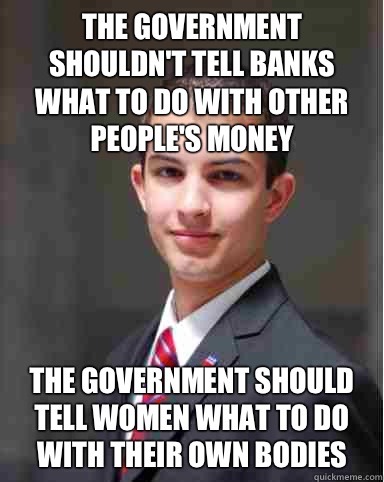 The government shouldn't tell banks what to do with other people's money The government should tell women what to do with their own bodies  College Conservative