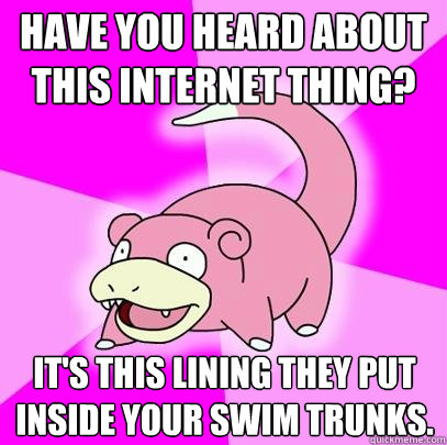 Have you heard about this internet thing? It's this lining they put inside your swim trunks.  Slowpoke