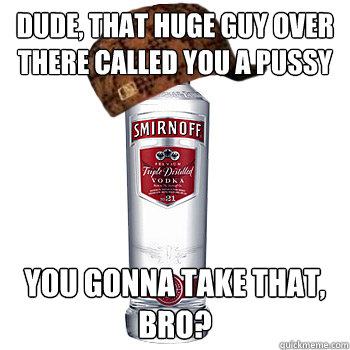 dude, that huge guy over there called you a pussy you gonna take that, bro?  Scumbag Alcohol