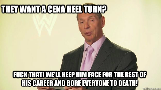 They want a Cena heel turn? Fuck that! We'll keep him face for the rest of his career and bore everyone to death!  Vince McMahon WWE