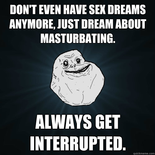 Don't even have sex dreams anymore, just dream about masturbating. Always get interrupted.  Forever Alone