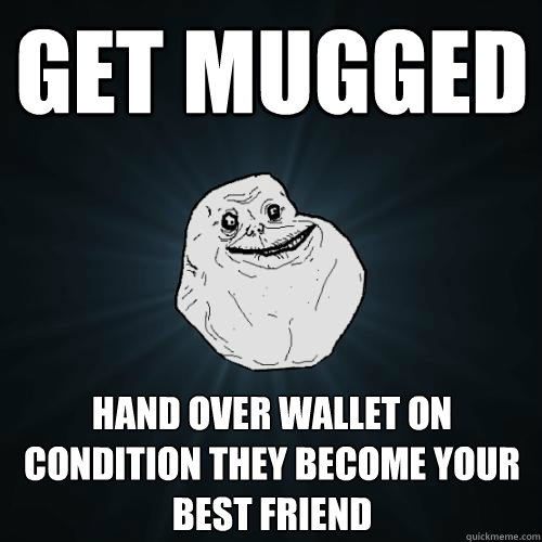 get mugged hand over wallet on condition they become your best friend  Forever Alone